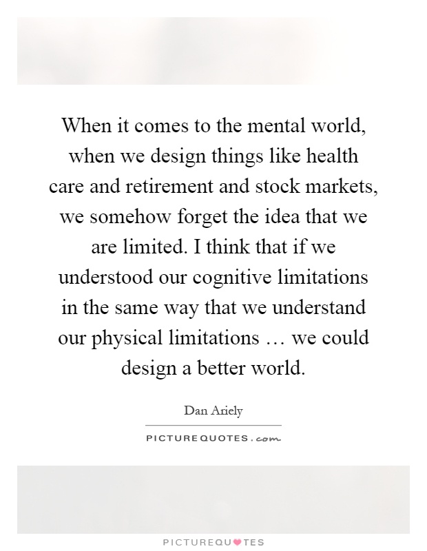 When it comes to the mental world, when we design things like health care and retirement and stock markets, we somehow forget the idea that we are limited. I think that if we understood our cognitive limitations in the same way that we understand our physical limitations … we could design a better world Picture Quote #1