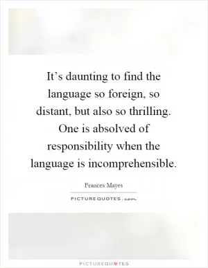 It’s daunting to find the language so foreign, so distant, but also so thrilling. One is absolved of responsibility when the language is incomprehensible Picture Quote #1
