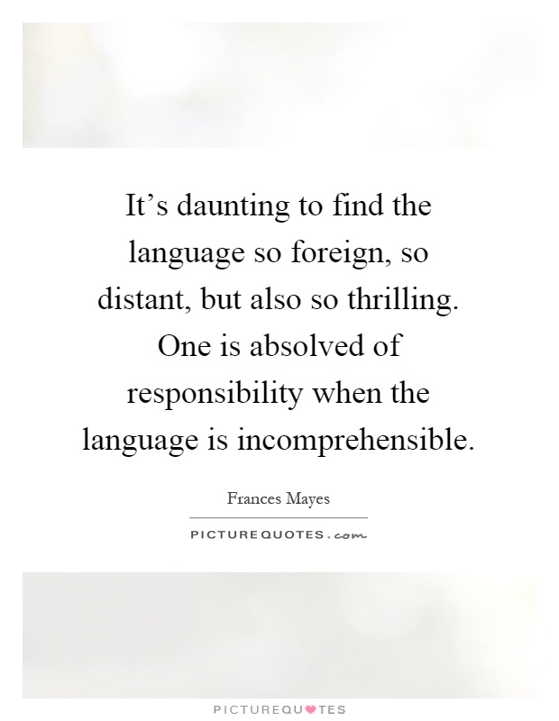 It's daunting to find the language so foreign, so distant, but also so thrilling. One is absolved of responsibility when the language is incomprehensible Picture Quote #1