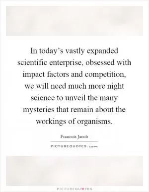 In today’s vastly expanded scientific enterprise, obsessed with impact factors and competition, we will need much more night science to unveil the many mysteries that remain about the workings of organisms Picture Quote #1