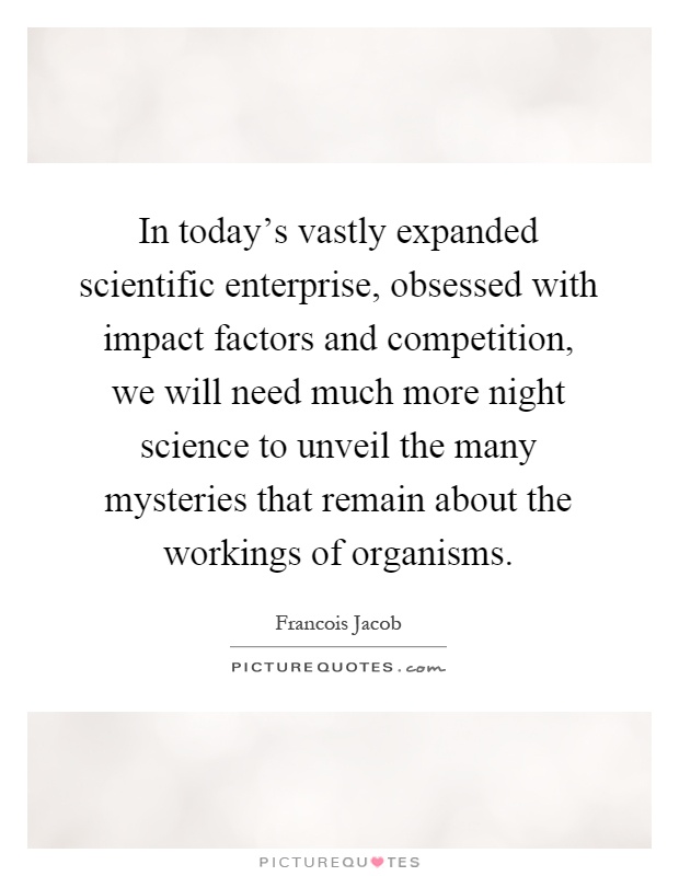 In today's vastly expanded scientific enterprise, obsessed with impact factors and competition, we will need much more night science to unveil the many mysteries that remain about the workings of organisms Picture Quote #1