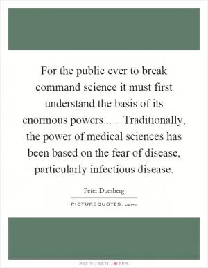 For the public ever to break command science it must first understand the basis of its enormous powers..... Traditionally, the power of medical sciences has been based on the fear of disease, particularly infectious disease Picture Quote #1
