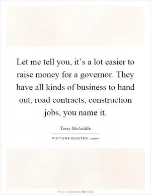 Let me tell you, it’s a lot easier to raise money for a governor. They have all kinds of business to hand out, road contracts, construction jobs, you name it Picture Quote #1