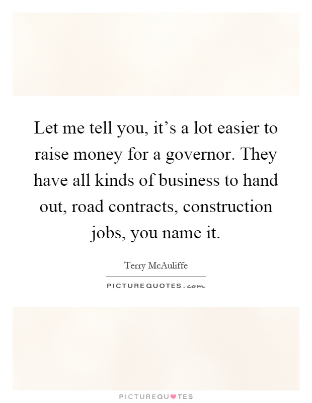 Let me tell you, it's a lot easier to raise money for a governor. They have all kinds of business to hand out, road contracts, construction jobs, you name it Picture Quote #1