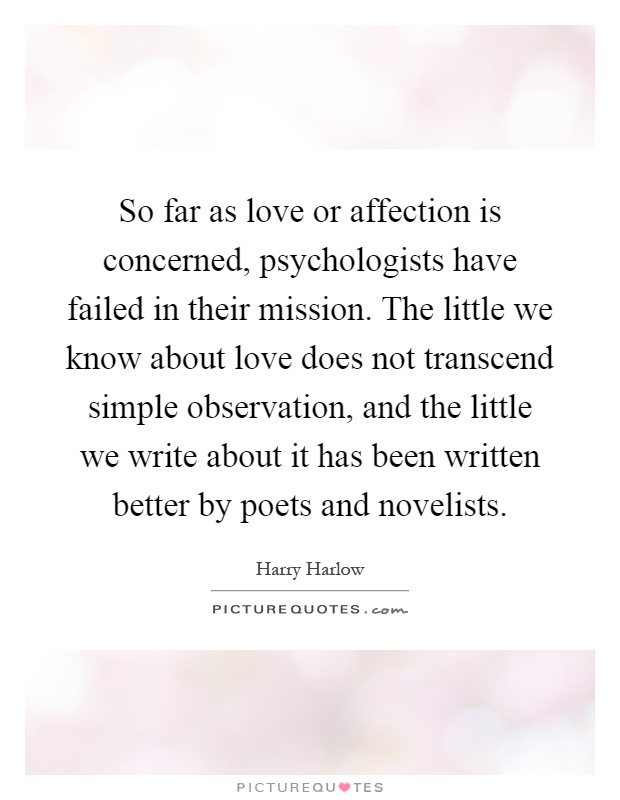 So far as love or affection is concerned, psychologists have failed in their mission. The little we know about love does not transcend simple observation, and the little we write about it has been written better by poets and novelists Picture Quote #1
