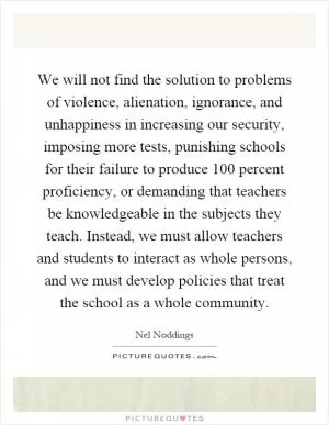 We will not find the solution to problems of violence, alienation, ignorance, and unhappiness in increasing our security, imposing more tests, punishing schools for their failure to produce 100 percent proficiency, or demanding that teachers be knowledgeable in the subjects they teach. Instead, we must allow teachers and students to interact as whole persons, and we must develop policies that treat the school as a whole community Picture Quote #1