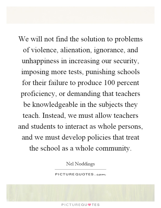 We will not find the solution to problems of violence, alienation, ignorance, and unhappiness in increasing our security, imposing more tests, punishing schools for their failure to produce 100 percent proficiency, or demanding that teachers be knowledgeable in the subjects they teach. Instead, we must allow teachers and students to interact as whole persons, and we must develop policies that treat the school as a whole community Picture Quote #1