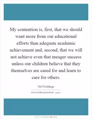 My contention is, first, that we should want more from our educational efforts than adequate academic achievement and, second, that we will not achieve even that meager success unless our children believe that they themselves are cared for and learn to care for others Picture Quote #1