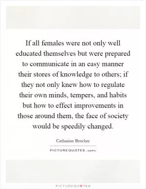 If all females were not only well educated themselves but were prepared to communicate in an easy manner their stores of knowledge to others; if they not only knew how to regulate their own minds, tempers, and habits but how to effect improvements in those around them, the face of society would be speedily changed Picture Quote #1
