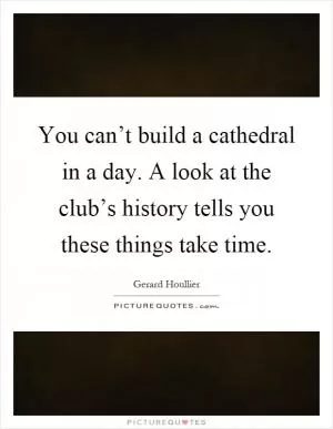 You can’t build a cathedral in a day. A look at the club’s history tells you these things take time Picture Quote #1