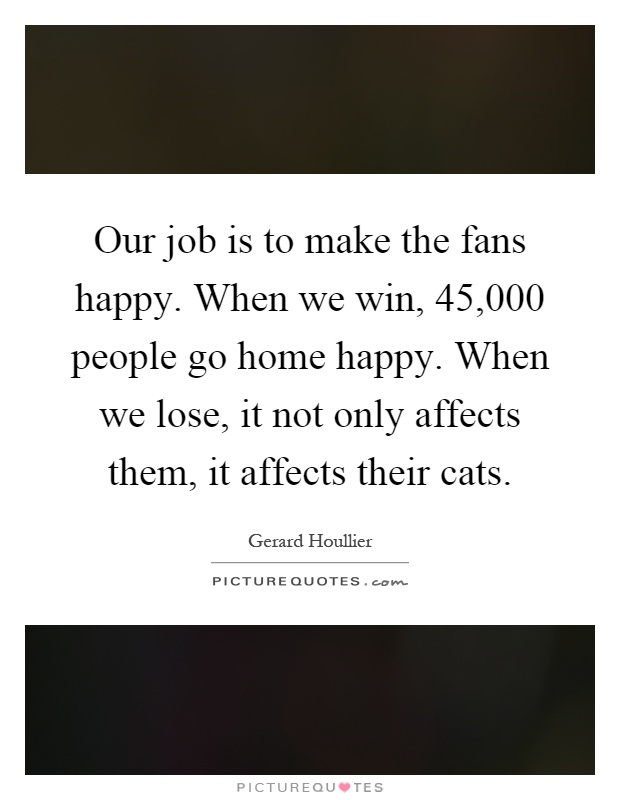 Our job is to make the fans happy. When we win, 45,000 people go home happy. When we lose, it not only affects them, it affects their cats Picture Quote #1