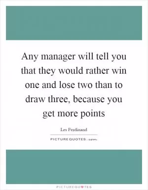 Any manager will tell you that they would rather win one and lose two than to draw three, because you get more points Picture Quote #1