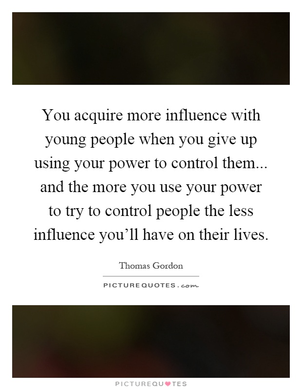 You acquire more influence with young people when you give up using your power to control them... and the more you use your power to try to control people the less influence you'll have on their lives Picture Quote #1