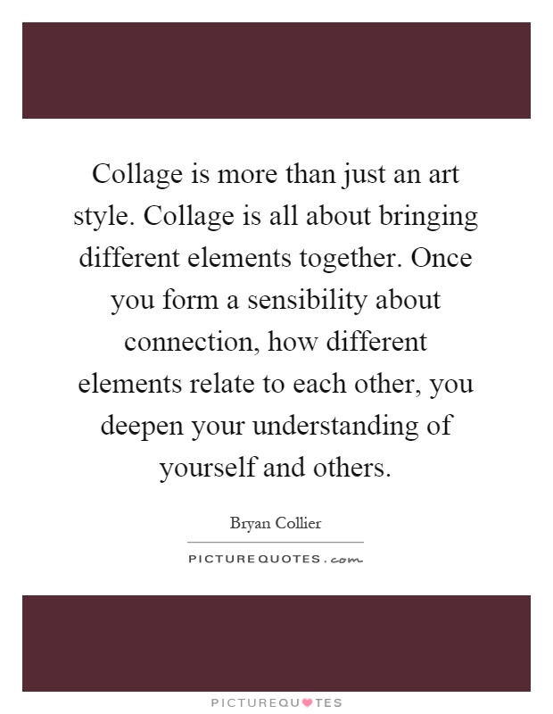 Collage is more than just an art style. Collage is all about bringing different elements together. Once you form a sensibility about connection, how different elements relate to each other, you deepen your understanding of yourself and others Picture Quote #1