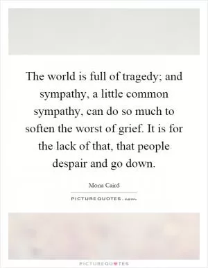 The world is full of tragedy; and sympathy, a little common sympathy, can do so much to soften the worst of grief. It is for the lack of that, that people despair and go down Picture Quote #1