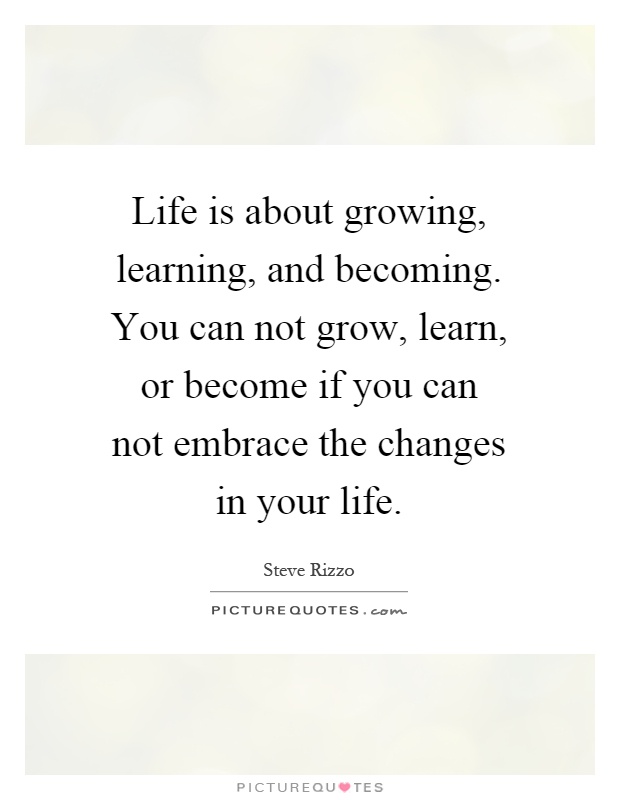 Life is about growing, learning, and becoming. You can not grow, learn, or become if you can not embrace the changes in your life Picture Quote #1