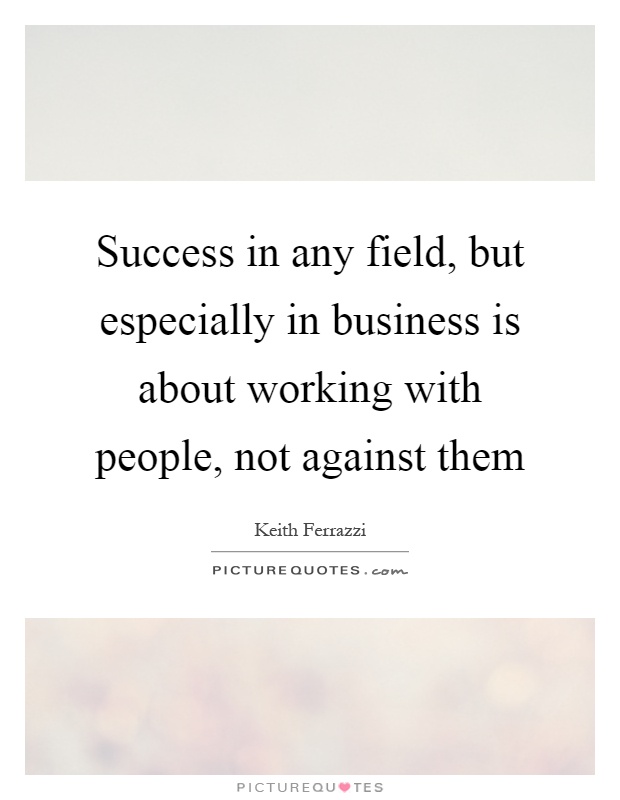 Success in any field, but especially in business is about working with people, not against them Picture Quote #1