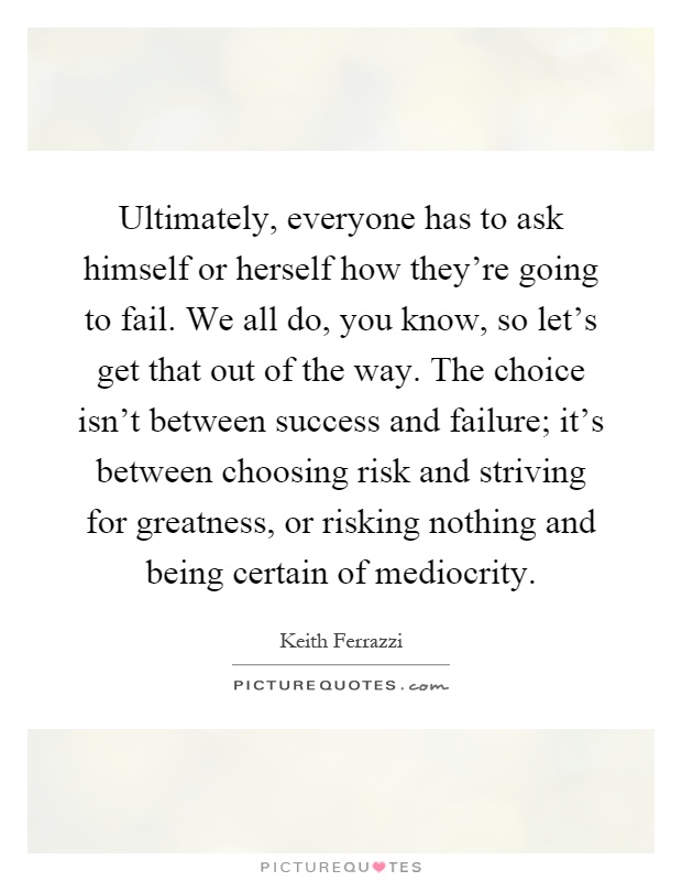Ultimately, everyone has to ask himself or herself how they're going to fail. We all do, you know, so let's get that out of the way. The choice isn't between success and failure; it's between choosing risk and striving for greatness, or risking nothing and being certain of mediocrity Picture Quote #1