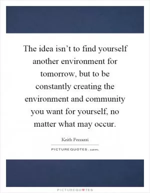 The idea isn’t to find yourself another environment for tomorrow, but to be constantly creating the environment and community you want for yourself, no matter what may occur Picture Quote #1