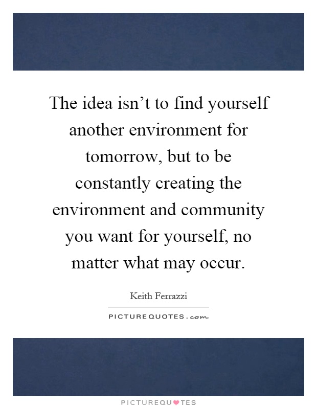 The idea isn't to find yourself another environment for tomorrow, but to be constantly creating the environment and community you want for yourself, no matter what may occur Picture Quote #1