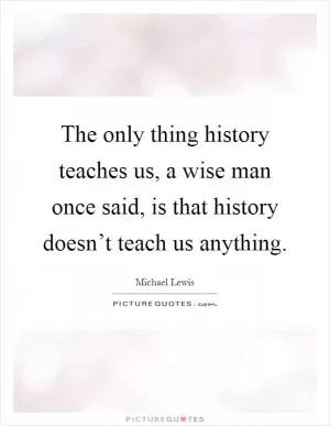 The only thing history teaches us, a wise man once said, is that history doesn’t teach us anything Picture Quote #1