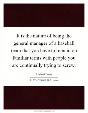 It is the nature of being the general manager of a baseball team that you have to remain on familiar terms with people you are continually trying to screw Picture Quote #1