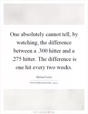 One absolutely cannot tell, by watching, the difference between a.300 hitter and a.275 hitter. The difference is one hit every two weeks Picture Quote #1
