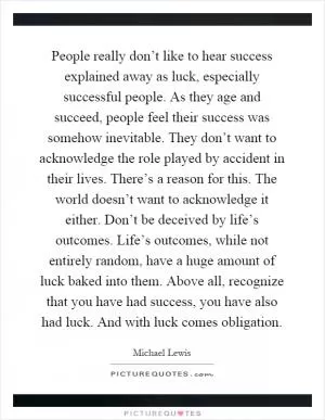 People really don’t like to hear success explained away as luck, especially successful people. As they age and succeed, people feel their success was somehow inevitable. They don’t want to acknowledge the role played by accident in their lives. There’s a reason for this. The world doesn’t want to acknowledge it either. Don’t be deceived by life’s outcomes. Life’s outcomes, while not entirely random, have a huge amount of luck baked into them. Above all, recognize that you have had success, you have also had luck. And with luck comes obligation Picture Quote #1