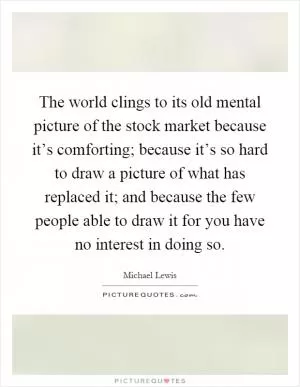 The world clings to its old mental picture of the stock market because it’s comforting; because it’s so hard to draw a picture of what has replaced it; and because the few people able to draw it for you have no interest in doing so Picture Quote #1