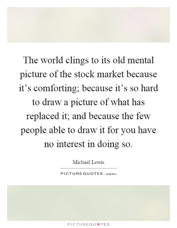 The world clings to its old mental picture of the stock market because it's comforting; because it's so hard to draw a picture of what has replaced it; and because the few people able to draw it for you have no interest in doing so Picture Quote #1