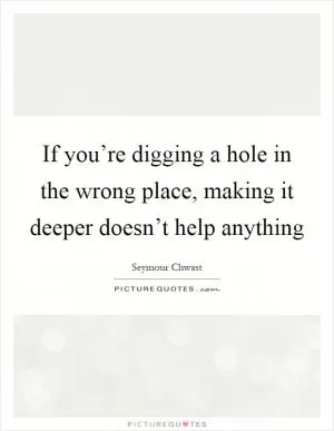 If you’re digging a hole in the wrong place, making it deeper doesn’t help anything Picture Quote #1