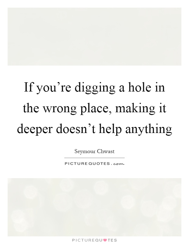 If you're digging a hole in the wrong place, making it deeper doesn't help anything Picture Quote #1