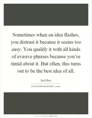 Sometimes when an idea flashes, you distrust it because it seems too easy. You qualify it with all kinds of evasive phrases because you’re timid about it. But often, this turns out to be the best idea of all Picture Quote #1