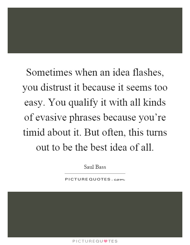 Sometimes when an idea flashes, you distrust it because it seems too easy. You qualify it with all kinds of evasive phrases because you're timid about it. But often, this turns out to be the best idea of all Picture Quote #1