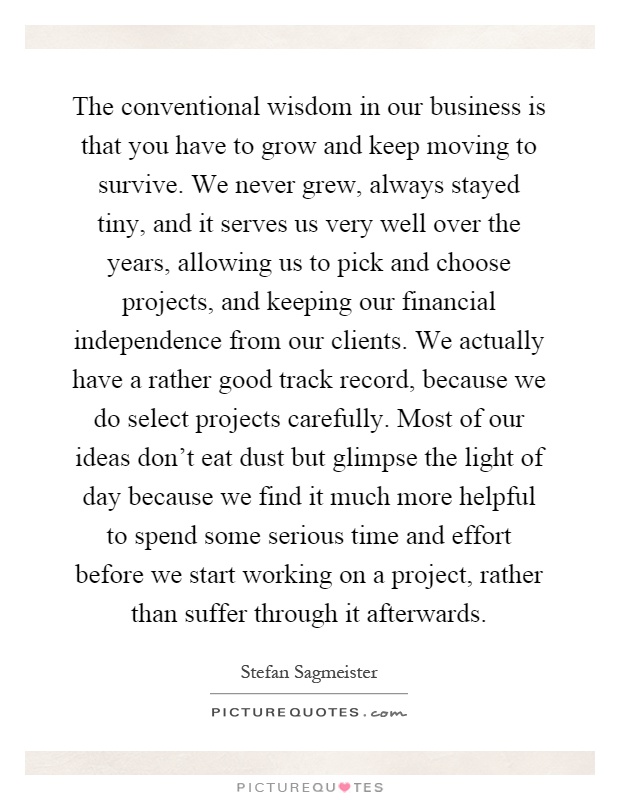 The conventional wisdom in our business is that you have to grow and keep moving to survive. We never grew, always stayed tiny, and it serves us very well over the years, allowing us to pick and choose projects, and keeping our financial independence from our clients. We actually have a rather good track record, because we do select projects carefully. Most of our ideas don't eat dust but glimpse the light of day because we find it much more helpful to spend some serious time and effort before we start working on a project, rather than suffer through it afterwards Picture Quote #1