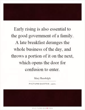 Early rising is also essential to the good government of a family. A late breakfast deranges the whole business of the day, and throws a portion of it on the next, which opens the door for confusion to enter Picture Quote #1