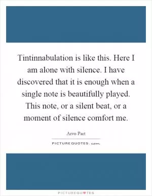 Tintinnabulation is like this. Here I am alone with silence. I have discovered that it is enough when a single note is beautifully played. This note, or a silent beat, or a moment of silence comfort me Picture Quote #1