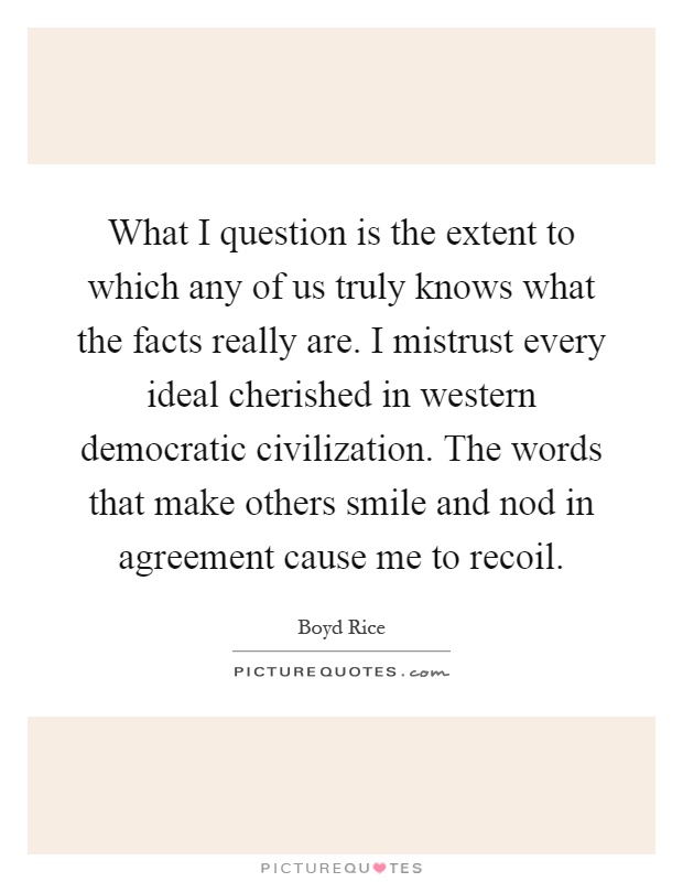 What I question is the extent to which any of us truly knows what the facts really are. I mistrust every ideal cherished in western democratic civilization. The words that make others smile and nod in agreement cause me to recoil Picture Quote #1