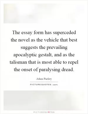 The essay form has superceded the novel as the vehicle that best suggests the prevailing apocalyptic gestalt, and as the talisman that is most able to repel the onset of paralysing dread Picture Quote #1