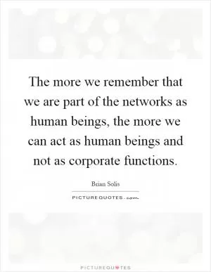 The more we remember that we are part of the networks as human beings, the more we can act as human beings and not as corporate functions Picture Quote #1