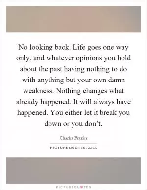 No looking back. Life goes one way only, and whatever opinions you hold about the past having nothing to do with anything but your own damn weakness. Nothing changes what already happened. It will always have happened. You either let it break you down or you don’t Picture Quote #1
