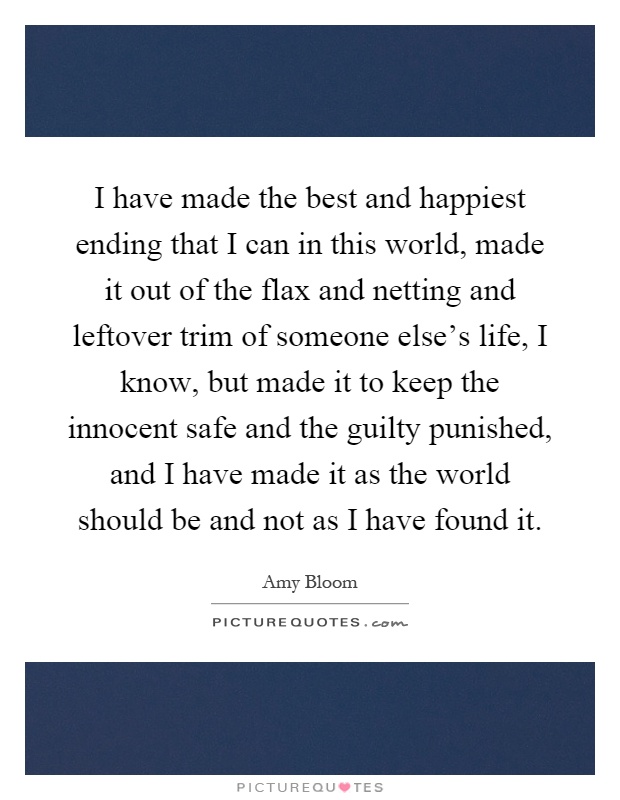 I have made the best and happiest ending that I can in this world, made it out of the flax and netting and leftover trim of someone else's life, I know, but made it to keep the innocent safe and the guilty punished, and I have made it as the world should be and not as I have found it Picture Quote #1