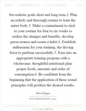 Set realistic goals short and long term.2. Plan an orderly and thorough routine to train the entire body.3. Make a commitment to stick to your routine for four to six weeks to realize the changes and benefits, develop perseverance and create a habit.4. Establish enthusiasm for your training, the driving force to perform successfully.5. Ease into an appropriate training program with a wholesome, thoughtful nutritional plan: proper foods, amounts and order of consumption.6. Be confident from the beginning that the application of these sound principles will produce the desired results Picture Quote #1