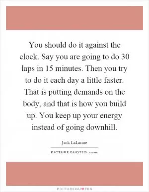 You should do it against the clock. Say you are going to do 30 laps in 15 minutes. Then you try to do it each day a little faster. That is putting demands on the body, and that is how you build up. You keep up your energy instead of going downhill Picture Quote #1