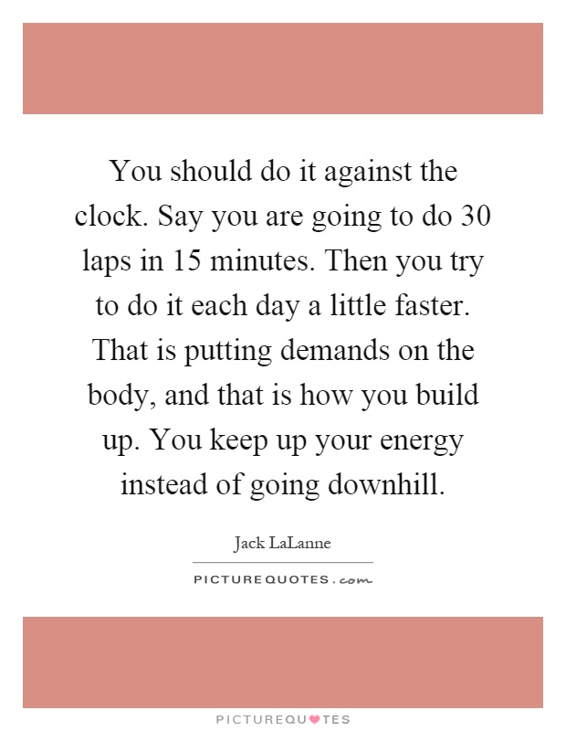 You should do it against the clock. Say you are going to do 30 laps in 15 minutes. Then you try to do it each day a little faster. That is putting demands on the body, and that is how you build up. You keep up your energy instead of going downhill Picture Quote #1
