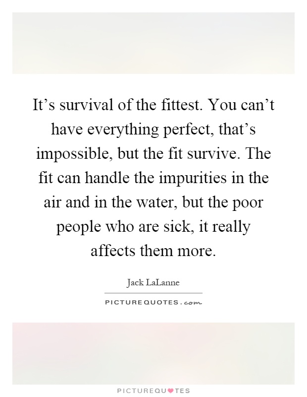 It's survival of the fittest. You can't have everything perfect, that's impossible, but the fit survive. The fit can handle the impurities in the air and in the water, but the poor people who are sick, it really affects them more Picture Quote #1