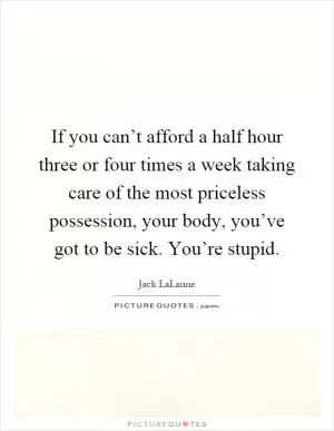 If you can’t afford a half hour three or four times a week taking care of the most priceless possession, your body, you’ve got to be sick. You’re stupid Picture Quote #1