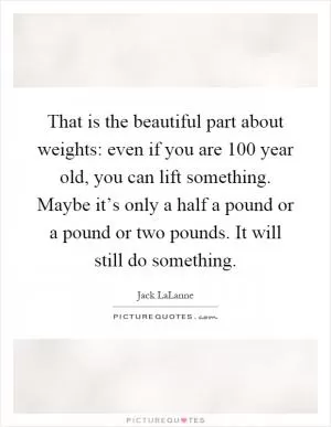 That is the beautiful part about weights: even if you are 100 year old, you can lift something. Maybe it’s only a half a pound or a pound or two pounds. It will still do something Picture Quote #1