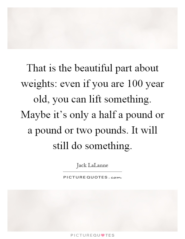 That is the beautiful part about weights: even if you are 100 year old, you can lift something. Maybe it's only a half a pound or a pound or two pounds. It will still do something Picture Quote #1