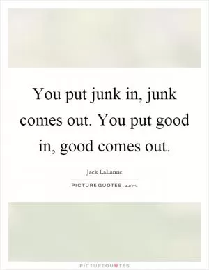 You put junk in, junk comes out. You put good in, good comes out Picture Quote #1